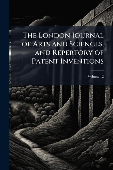 The London Journal of Arts and Sciences and Repertory of Patent Inventions; Volume 12