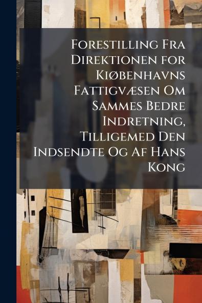 Forestilling Fra Direktionen for Kiøbenhavns Fattigvæsen Om Sammes Bedre Indretning Tilligemed Den Indsendte Og Af Hans Kong