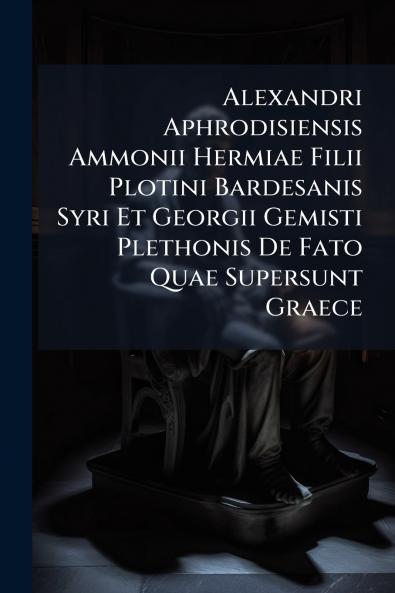 Alexandri Aphrodisiensis Ammonii Hermiae Filii Plotini Bardesanis Syri Et Georgii Gemisti Plethonis De Fato Quae Supersunt Graece