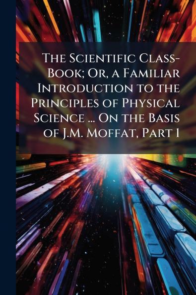 The Scientific Class-Book; Or a Familiar Introduction to the Principles of Physical Science ... On the Basis of J.M. Moffat Part 1