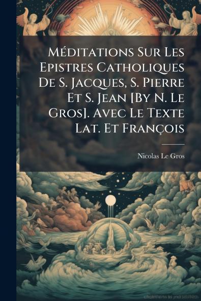 Méditations Sur Les Epistres Catholiques De S. Jacques S. Pierre Et S. Jean [By N. Le Gros]. Avec Le Texte Lat. Et François