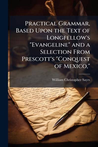 Practical Grammar Based Upon the Text of Longfellow's Evangeline and a Selection From Prescott's Conquest of Mexico