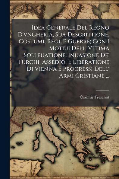 Idea Generale Del Regno D'vngheria Sua Descrittione Costumi Regi E Guerre; Con I Motiui Dell' Vltima Solleuatione Inuasione De' Turchi Assedio E Liberatione Di Vienna E Progressi Dell' Armi Cristiane ...