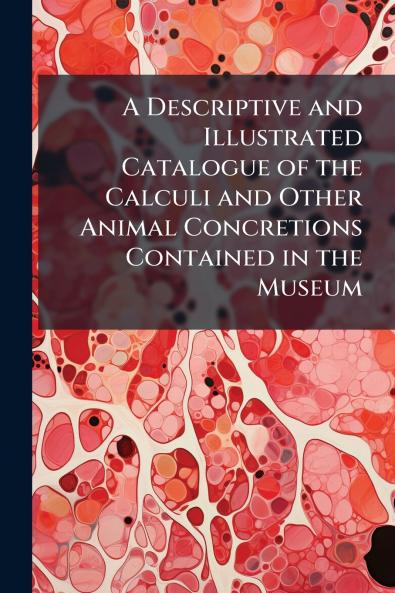 A Descriptive and Illustrated Catalogue of the Calculi and Other Animal Concretions Contained in the Museum