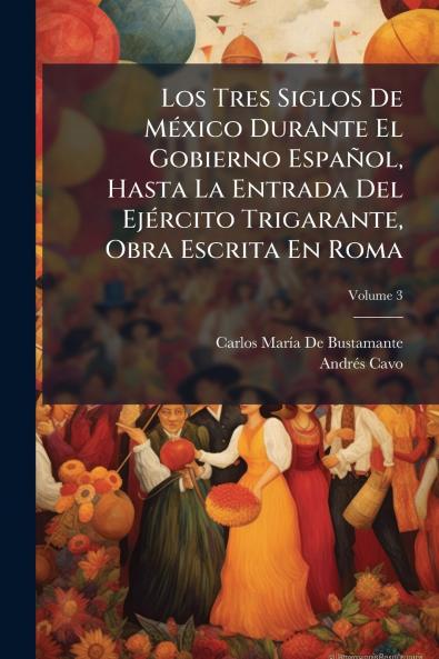 Los Tres Siglos De México Durante El Gobierno Español Hasta La Entrada Del Ejército Trigarante Obra Escrita En Roma; Volume 3