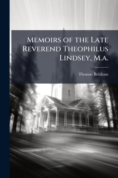 Memoirs of the Late Reverend Theophilus Lindsey M.a.