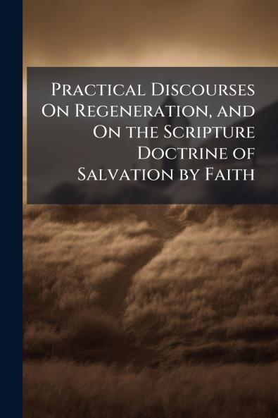 Practical Discourses On Regeneration and On the Scripture Doctrine of Salvation by Faith