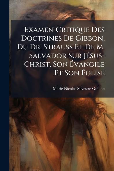 Examen Critique Des Doctrines De Gibbon Du Dr. Strauss Et De M. Salvador Sur Jésus-Christ Son Évangile Et Son Église