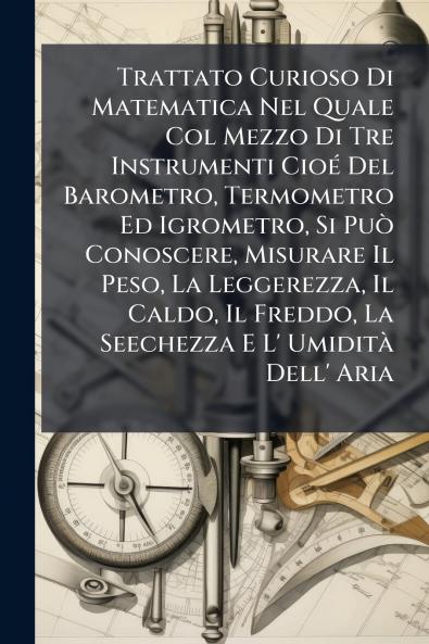 Trattato Curioso Di Matematica Nel Quale Col Mezzo Di Tre Instrumenti Cioé Del Barometro Termometro Ed Igrometro Si Può Conoscere Misurare Il Peso La Leggerezza Il Caldo Il Freddo La Seechezza E L' Umidità Dell' Aria
