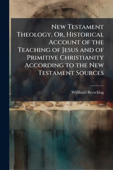 New Testament Theology Or Historical Account of the Teaching of Jesus and of Primitive Christianity According to the New Testament Sources
