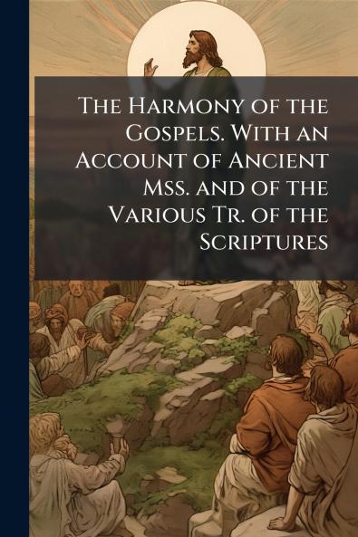 The Harmony of the Gospels. With an Account of Ancient Mss. and of the Various Tr. of the Scriptures