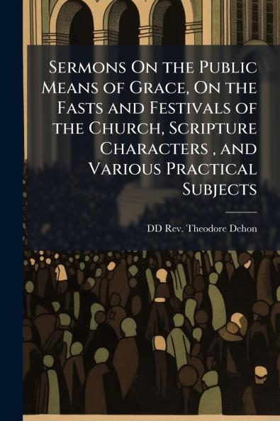 Sermons On the Public Means of Grace On the Fasts and Festivals of the Church Scripture Characters  and Various Practical Subjects