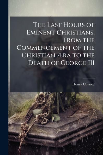 The Last Hours of Eminent Christians From the Commencement of the Christian Æra to the Death of George III