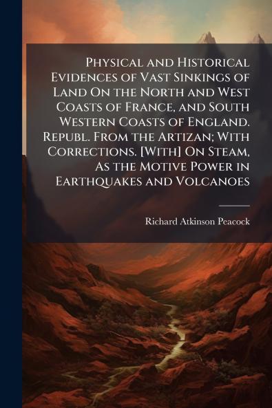 Physical and Historical Evidences of Vast Sinkings of Land On the North and West Coasts of France and South Western Coasts of England. Republ. From the Artizan; With Corrections. [With] On Steam As the Motive Power in Earthquakes and Volcanoes