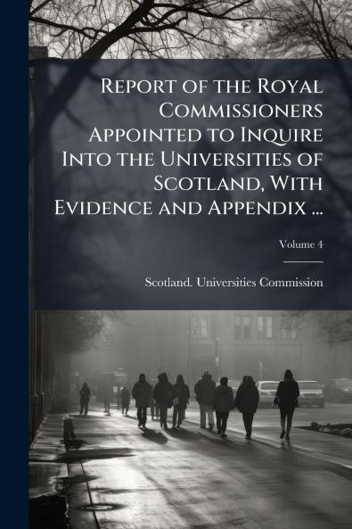 Report of the Royal Commissioners Appointed to Inquire Into the Universities of Scotland With Evidence and Appendix ...; Volume 4