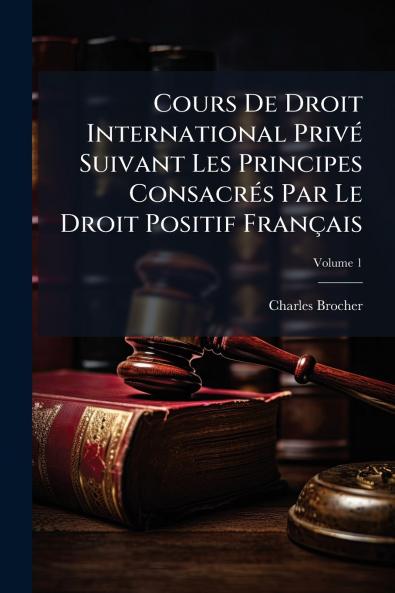 Cours De Droit International Privé Suivant Les Principes Consacrés Par Le Droit Positif Français; Volume 1