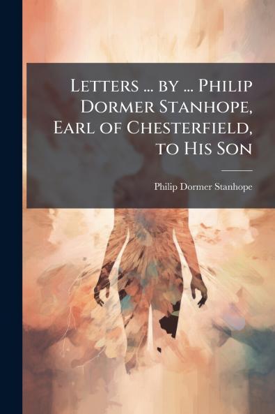 Letters ... by ... Philip Dormer Stanhope Earl of Chesterfield to His Son