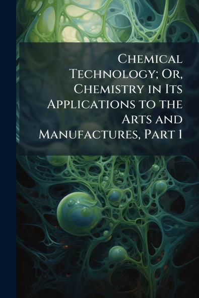 Chemical Technology; Or Chemistry in Its Applications to the Arts and Manufactures Part 1