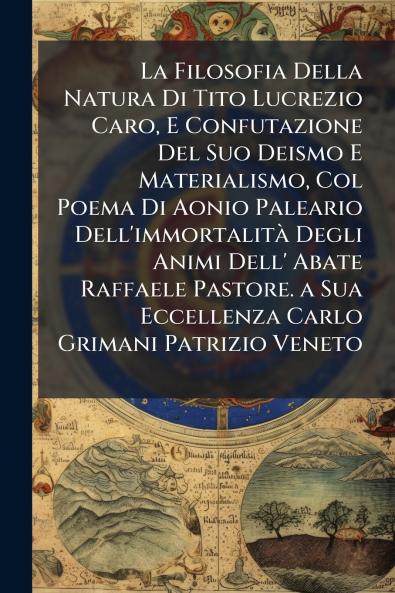 La Filosofia Della Natura Di Tito Lucrezio Caro E Confutazione Del Suo Deismo E Materialismo Col Poema Di Aonio Paleario Dell'immortalità Degli Animi Dell' Abate Raffaele Pastore. a Sua Eccellenza Carlo Grimani Patrizio Veneto