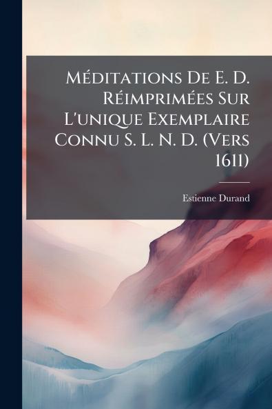 Méditations De E. D. Réimprimées Sur L'unique Exemplaire Connu S. L. N. D. (Vers 1611)