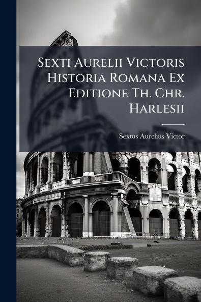 Sexti Aurelii Victoris Historia Romana Ex Editione Th. Chr. Harlesii