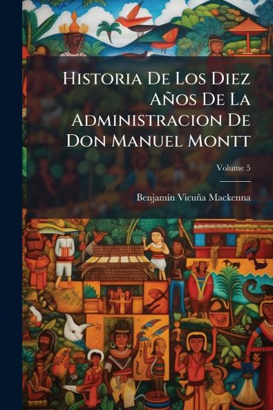 Historia De Los Diez Años De La Administracion De Don Manuel Montt; Volume 5