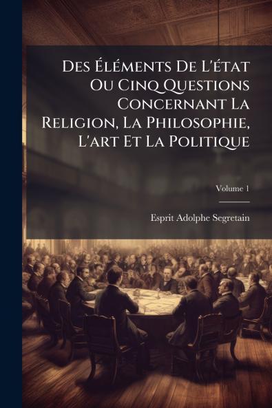 Des Éléments De L'état Ou Cinq Questions Concernant La Religion La Philosophie L'art Et La Politique; Volume 1
