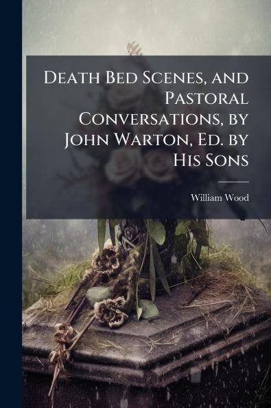 Death Bed Scenes and Pastoral Conversations by John Warton Ed. by His Sons