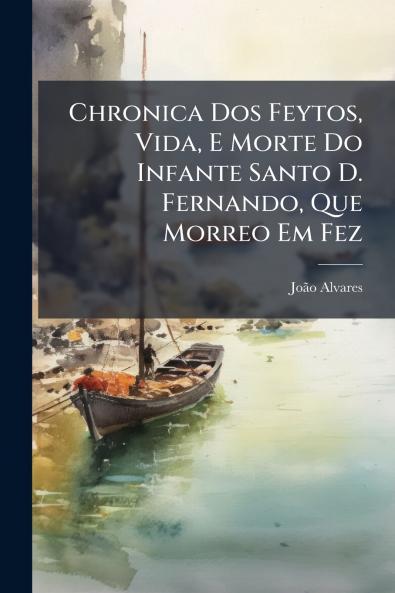 Chronica Dos Feytos Vida E Morte Do Infante Santo D. Fernando Que Morreo Em Fez