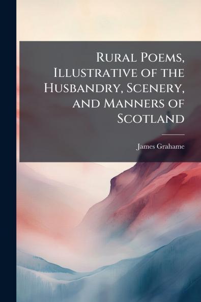 Rural Poems Illustrative of the Husbandry Scenery and Manners of Scotland