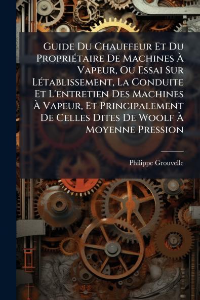 Guide Du Chauffeur Et Du Propriétaire De Machines À Vapeur Ou Essai Sur Létablissement La Conduite Et L'entretien Des Machines À Vapeur Et Principalement De Celles Dites De Woolf À Moyenne Pression
