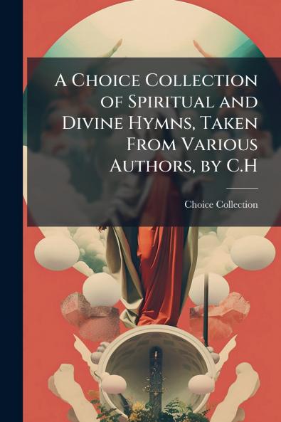 A Choice Collection of Spiritual and Divine Hymns Taken From Various Authors by C.H
