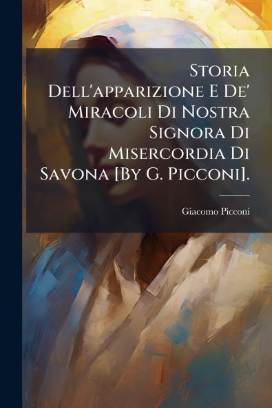 Storia Dell'apparizione E De' Miracoli Di Nostra Signora Di Misercordia Di Savona [By G. Picconi].