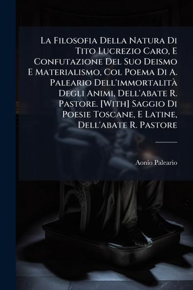 La Filosofia Della Natura Di Tito Lucrezio Caro E Confutazione Del Suo Deismo E Materialismo Col Poema Di A. Paleario Dell'immortalità Degli Animi Dell'abate R. Pastore. [With] Saggio Di Poesie Toscane E Latine Dell'abate R. Pastore