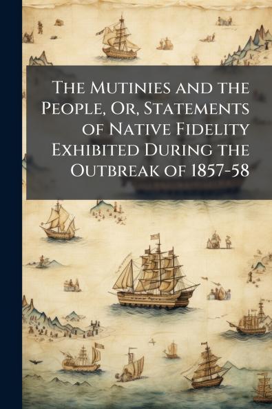 The Mutinies and the People Or Statements of Native Fidelity Exhibited During the Outbreak of 1857-58