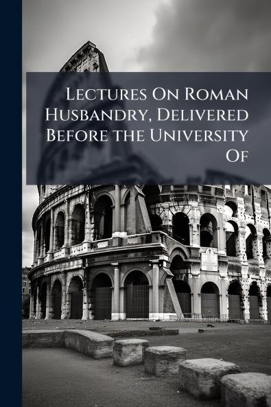 Lectures On Roman Husbandry Delivered Before the University Of