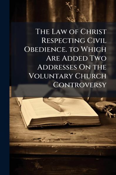 The Law of Christ Respecting Civil Obedience. to Which Are Added Two Addresses On the Voluntary Church Controversy