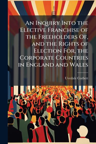 An Inquiry Into the Elective Franchise of the Freeholders Of and the Rights of Election For the Corporate Countries in England and Wales
