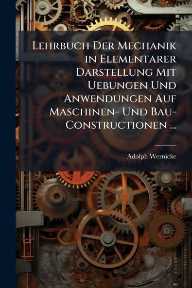 Lehrbuch Der Mechanik in Elementarer Darstellung Mit Uebungen Und Anwendungen Auf Maschinen- Und Bau-Constructionen ...
