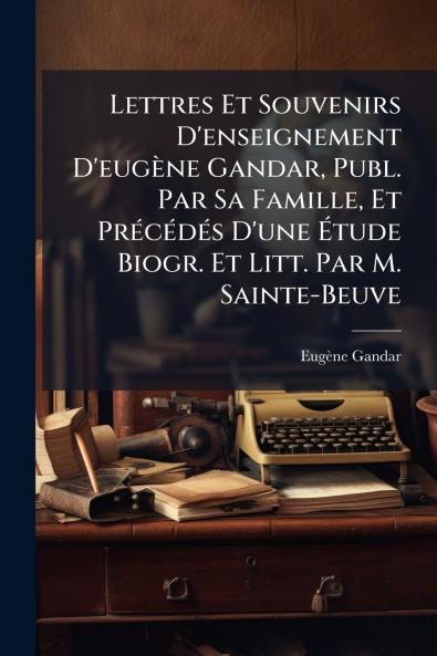 Lettres Et Souvenirs D'enseignement D'eugène Gandar Publ. Par Sa Famille Et Précédés D'une Étude Biogr. Et Litt. Par M. Sainte-Beuve