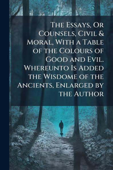 The Essays Or Counsels Civil & Moral With a Table of the Colours of Good and Evil. Whereunto Is Added the Wisdome of the Ancients Enlarged by the Author