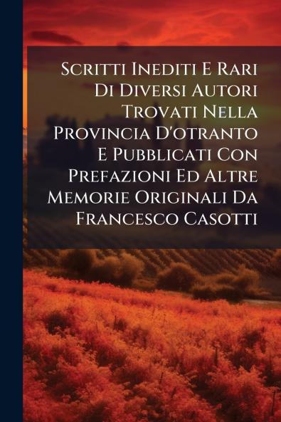 Scritti Inediti E Rari Di Diversi Autori Trovati Nella Provincia D'otranto E Pubblicati Con Prefazioni Ed Altre Memorie Originali Da Francesco Casotti