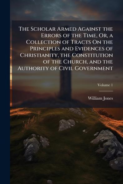 The Scholar Armed Against the Errors of the Time Or a Collection of Tracts On the Principles and Evidences of Christianity the Constitution of the Church and the Authority of Civil Government; Volume 1