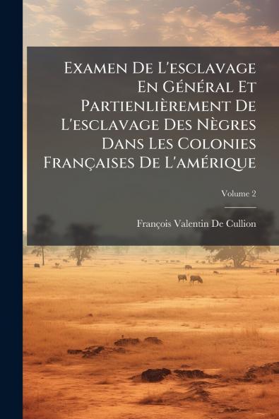 Examen De L'esclavage En Général Et Partienlièrement De L'esclavage Des Nègres Dans Les Colonies Françaises De L'amérique; Volume 2