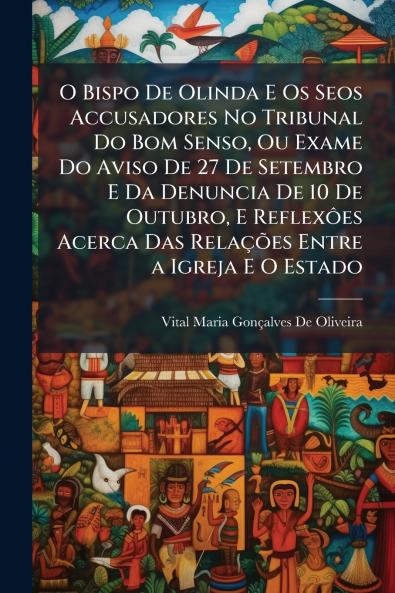 O Bispo De Olinda E Os Seos Accusadores No Tribunal Do Bom Senso Ou Exame Do Aviso De 27 De Setembro E Da Denuncia De 10 De Outubro E Reflexôes Acerca Das Relações Entre a Igreja E O Estado