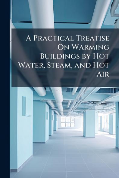 A Practical Treatise On Warming Buildings by Hot Water Steam and Hot Air