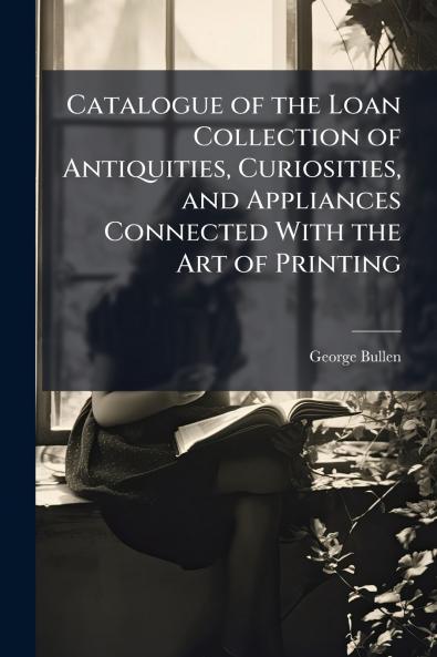 Catalogue of the Loan Collection of Antiquities Curiosities and Appliances Connected With the Art of Printing