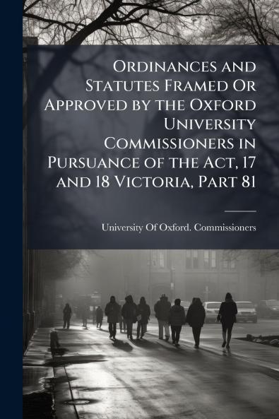 Ordinances and Statutes Framed Or Approved by the Oxford University Commissioners in Pursuance of the Act 17 and 18 Victoria Part 81