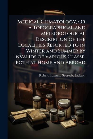Medical Climatology Or a Topographical and Meteorological Description of the Localities Resorted to in Winter and Summer by Invalids of Various Classe Both at Home and Abroad