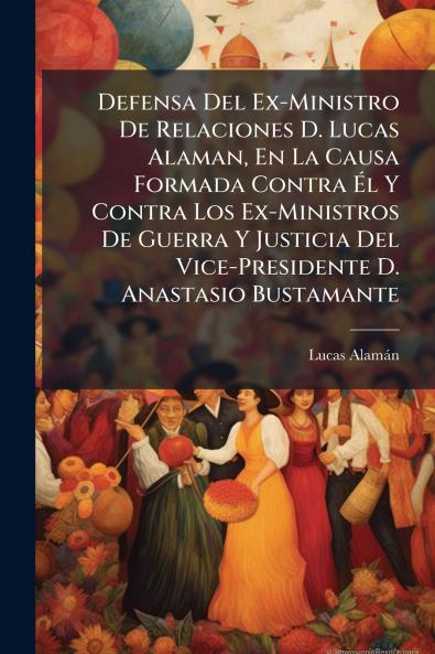 Defensa Del Ex-Ministro De Relaciones D. Lucas Alaman En La Causa Formada Contra Él Y Contra Los Ex-Ministros De Guerra Y Justicia Del Vice-Presidente D. Anastasio Bustamante